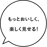 もっとおいしく、楽しく見せる!